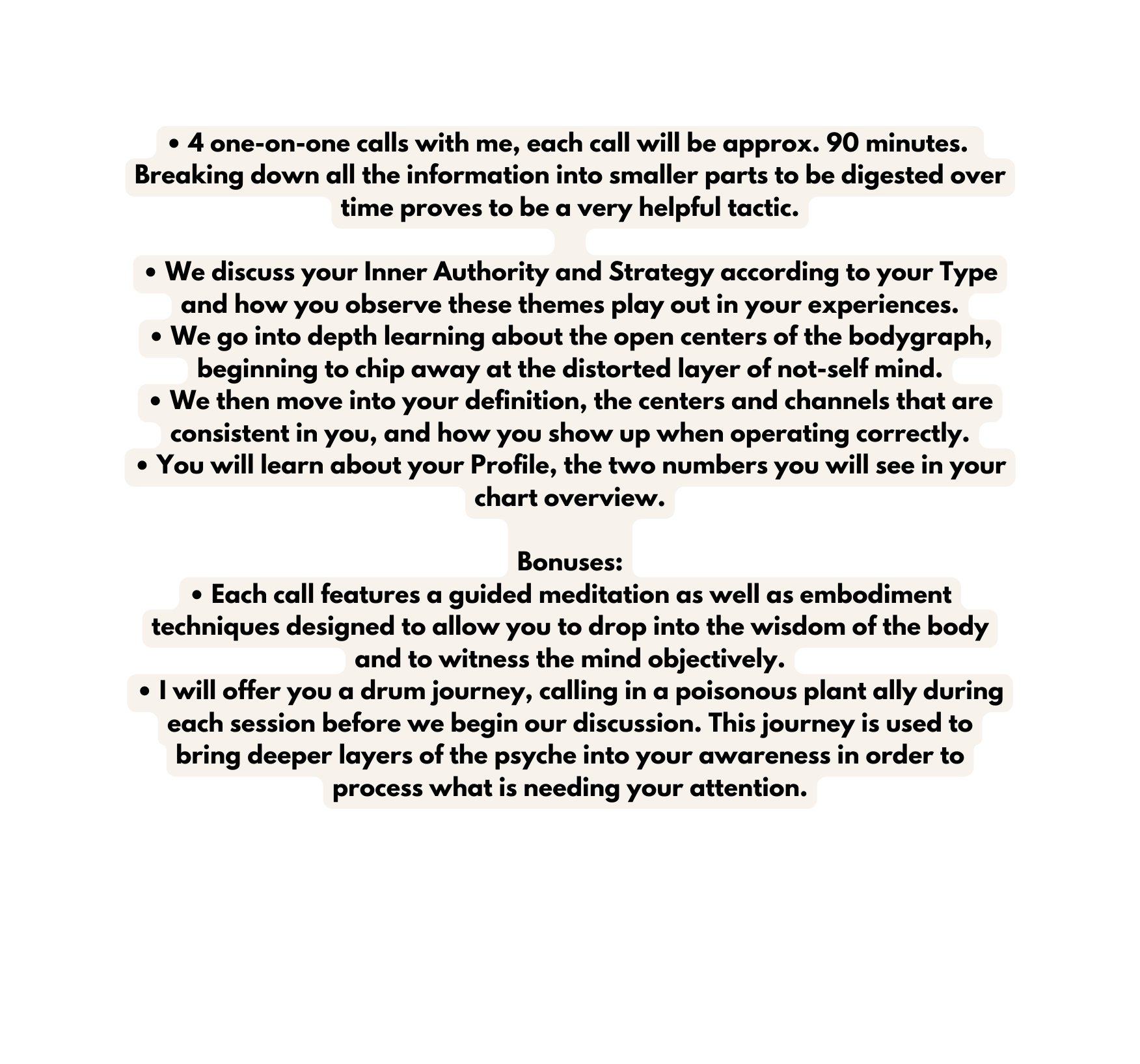 4 one on one calls with me each call will be approx 90 minutes Breaking down all the information into smaller parts to be digested over time proves to be a very helpful tactic We discuss your Inner Authority and Strategy according to your Type and how you observe these themes play out in your experiences We go into depth learning about the open centers of the bodygraph beginning to chip away at the distorted layer of not self mind We then move into your definition the centers and channels that are consistent in you and how you show up when operating correctly You will learn about your Profile the two numbers you will see in your chart overview Bonuses Each call features a guided meditation as well as embodiment techniques designed to allow you to drop into the wisdom of the body and to witness the mind objectively I will offer you a drum journey calling in a poisonous plant ally during each session before we begin our discussion This journey is used to bring deeper layers of the psyche into your awareness in order to process what is needing your attention