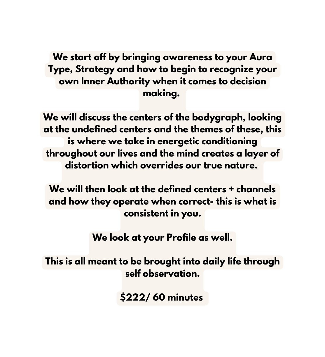 We start off by bringing awareness to your Aura Type Strategy and how to begin to recognize your own Inner Authority when it comes to decision making We will discuss the centers of the bodygraph looking at the undefined centers and the themes of these this is where we take in energetic conditioning throughout our lives and the mind creates a layer of distortion which overrides our true nature We will then look at the defined centers channels and how they operate when correct this is what is consistent in you We look at your Profile as well This is all meant to be brought into daily life through self observation 222 60 minutes