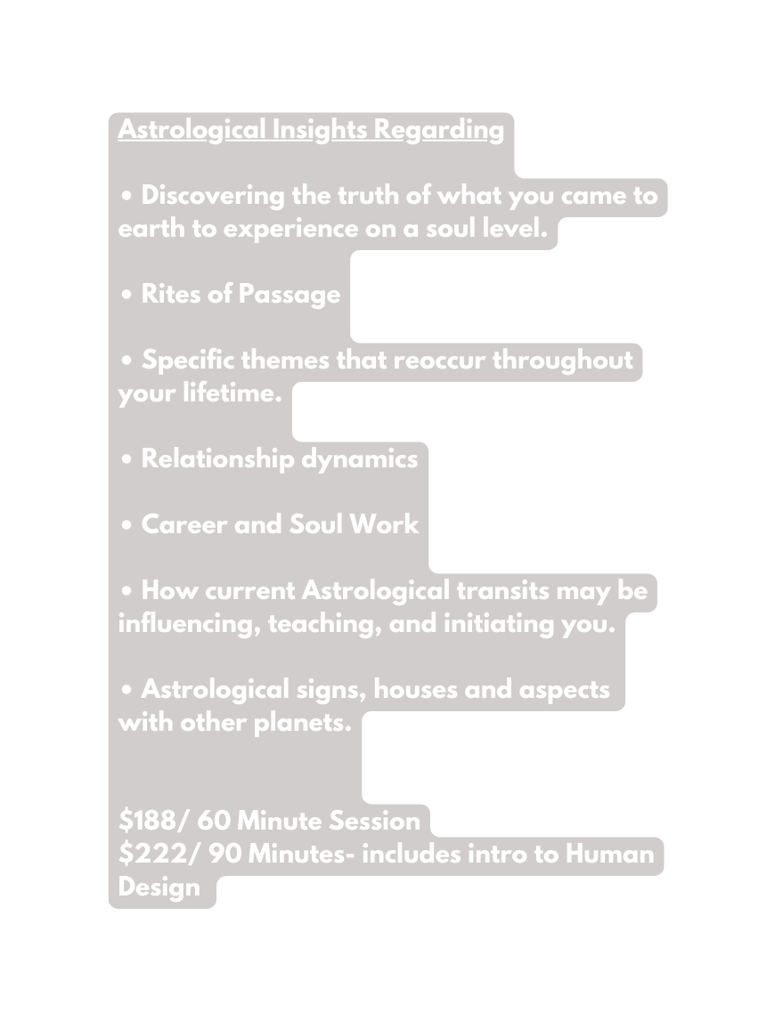 Astrological Insights Regarding Discovering the truth of what you came to earth to experience on a soul level Rites of Passage Specific themes that reoccur throughout your lifetime Relationship dynamics Career and Soul Work How current Astrological transits may be influencing teaching and initiating you Astrological signs houses and aspects with other planets 188 60 Minute Session 222 90 Minutes includes intro to Human Design